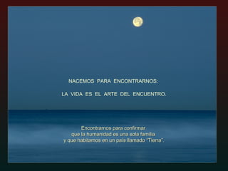 NACEMOS  PARA  ENCONTRARNOS:  Encontrarnos para confirmar  que la humanidad es una sola familia  y que habitamos en un país llamado “Tierra”. LA  VIDA  ES  EL  ARTE  DEL  ENCUENTRO. 