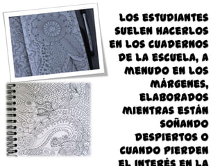 Los estudiantes
suelen hacerlos
en los cuadernos
de la escuela, a
menudo en los
márgenes,
elaborados
mientras están
soñando
despiertos o
cuando pierden
 