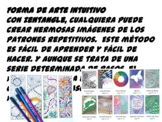 Forma de Arte Intuitivo
Con Zentangle, cualquiera puede
crear hermosas imágenes de los
patrones repetitivos. Este método
es fácil de aprender y fácil de
hacer. Y aunque se trata de una
serie determinada de pasos, el
resultado es una expresión
creativa que trasciende sus propias
reglas.
 