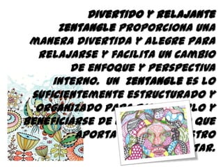 Divertido y relajante
Zentangle proporciona una
manera divertida y alegre para
relajarse y facilita un cambio
de enfoque y perspectiva
interno. Un Zentangle es lo
suficientemente estructurado y
organizado para disfrutarlo y
beneficiarse de una actividad que
aporta mucho a nuestro
bienestar.
 