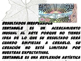 Resultados inesperados
Zentangle es un acercamiento
inusual al arte porque no tienes
idea de lo que su resultado será
cuando empiezas a crearlo. Su
creación no está limitada por
nuestras expectativas.
Zentangle es una reflexión artística
 