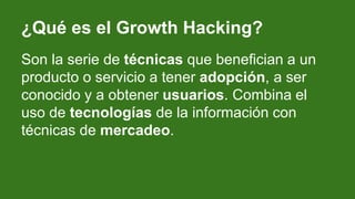 ¿Qué es el Growth Hacking?
Son la serie de técnicas que benefician a un
producto o servicio a tener adopción, a ser
conoci...