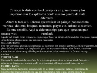 Como ya te diste cuenta el paisaje es un gran recurso y los
impresionistas lo explotaron desde muchos puntos de vista
diferentes.
Ahora te toca a ti. Tendras que realizar un paisaje (natural como
marinas , desierto, bosques, montañas, playas etc., urbano o cósmico.
Es muy sencillo. Aquí te dejo unos tips para que logres un gran
resultado
PRIMER PASO:

A partir del boceto como referencia, empieza por hacer un dibujo, definiendo las principales masas
, modificando algunas cosas que considera necesarias.
SEGUNDO PASO:
Una vez terminado el diseño esquemático de las masas con algunos cambios, como por ejemplo, las
plano inferior que ahora son desplazadas para dar mayor movimiento a las formas, comienza
a manchar con pintura muy diluida y en forma plana, todas esas masas de formas, luces y
sombras.
TERCER PASO
Continúa llenando toda la superficie de la tela con pintura, siempre plana, sin definir aún el
volumen de los objetos, introduciendo ya pequeños detalles que considera necesarios.
CUARTO PASO:
Sigue definiendo las formas introduciendo en las áreas planas más detalles., rompiendo la
rigidez de las líneas, pintando esta vez con más materia, para lo cual utiliza en parte la

 