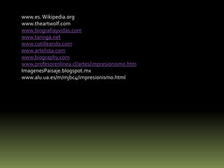 www.es. Wikipedia.org
www.theartwolf.com
www.biografiayvidas.com
www.taringa.net
www.cotilleando.com
www.artelista.com
www.biography.com
www.profesorenlinea.cl/artes/impresionismo.htm
ImagenesPaisaje.blogspot.mx
www.alu.ua.es/m/mjbc4/impresionismo.html

 