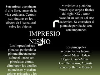 Son artistas que pintan
al aire libre, temas de la
vida cotidiana. Centran
sus pinturas en los
efectos de l luz natural
sobre los objetos.

Movimiento pictórico
francés que surge a finales
del siglo XIX , como
reacción en contra del arte
académico. Se considera el
punto de partida del arte
contemporáneo

IMPRESIO
NISMO
Los Impresionistas
pintaban poniendo la
pintura directamente
sobre el lienzo con
pinceladas cortas,
eliminaron los detalles
minuciosos y usaban
colores primarios y los

Los principales
representantes fueron:
Edoard Manet, Edgar
Degas, ClaudeMonet,
Camille Pisarro, Auguste
Renoir y Berthe Morisot

 