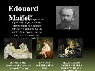 Edouard
Manet

1832 – 1883
Aunque se le considera padre del
impresionismo, nunca fue un
impresionista en el sentido
estricto. Sin embargo fue un
rebelde de su época, y no fue
sino hasta su muerte que
consigue reconocimiento.

OLYMPIA 1863
(parodia de La Venus de
Urbino de Tiziano)

LA NINFA
SORPRENDIDA
1860

EL ALMUERZO
SOBRE LA HIERBA
1863 (UNO DE SUS

 