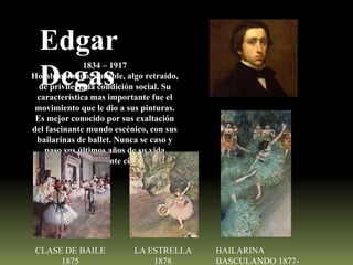 Edgar
Degas

1834 – 1917
Hombre tímido, sensible, algo retraído,
de privilegiada condición social. Su
característica mas importante fue el
movimiento que le dio a sus pinturas.
Es mejor conocido por sus exaltación
del fascinante mundo escénico, con sus
bailarinas de ballet. Nunca se caso y
paso sus últimos años de su vida
prácticamente ciego

CLASE DE BAILE
1875

LA ESTRELLA
1878

BAILARINA
BASCULANDO 1877-

 