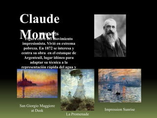 Claude
Monet

1840 – 1926
Figura clave del movimiento
impresionista. Vivió en extrema
pobreza. En 1872 se interesa y
centra su obra en el estanque de
Argenteuil, lugar idóneo para
adaptar su técnica a la
representación rápida del agua y
la luz.

San Giorgio Maggiore
at Dusk

Impression Sunrise
La Promenade

 