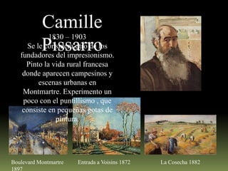 Camille
Se lePissarro
considera otro de los
1830 – 1903

fundadores del impresionismo.
Pinto la vida rural francesa
donde aparecen campesinos y
escenas urbanas en
Montmartre. Experimento un
poco con el puntillismo , que
consiste en pequeñas gotas de
pintura.

Boulevard Montmartre
1897

Entrada a Voisins 1872

La Cosecha 1882

 