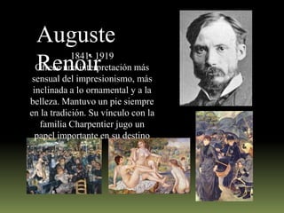 Auguste
Renoir

1841- 1919
Ofrece una interpretación más
sensual del impresionismo, más
inclinada a lo ornamental y a la
belleza. Mantuvo un pie siempre
en la tradición. Su vínculo con la
familia Charpentier jugo un
papel importante en su destino

 