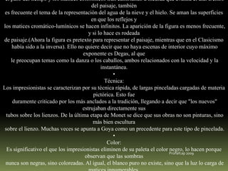 el paso del tiempo y los matices colorísticos irán cambiando a medida que avanza el día. Dentro
del paisaje, también
es frecuente el tema de la representación del agua de la nieve y el hielo. Se aman las superficies
en que los reflejos y
los matices cromático-lumínicos se hacen infinitos. La aparición de la figura es menos frecuente,
y si lo hace es rodeada
de paisaje.(Ahora la figura es pretexto para representar el paisaje, mientras que en el Clasicismo
había sido a la inversa). Ello no quiere decir que no haya escenas de interior cuyo máximo
exponente es Degas, al que
le preocupan temas como la danza o los caballos, ambos relacionados con la velocidad y la
instantánea.
•
Técnica:
Los impresionistas se caracterizan por su técnica rápida, de largas pinceladas cargadas de materia
pictórica. Esto fue
duramente criticado por los más anclados a la tradición, llegando a decir que "los nuevos"
estrujaban directamente sus
tubos sobre los lienzos. De la última etapa de Monet se dice que sus obras no son pinturas, sino
más bien escultura
sobre el lienzo. Muchas veces se apunta a Goya como un precedente para este tipo de pincelada.
•
Color:
Es significativo el que los impresionistas eliminen de su paleta el color negro, lo hacen porque
Pronafcap 2009
observan que las sombras
nunca son negras, sino coloreadas. Al igual, el blanco puro no existe, sino que la luz lo carga de

 