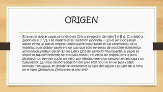 ORIGEN 
• El arte de doblar papel se originó en China alrededor del siglo I o II d. C. y llegó a 
Japón en el s. VI, y se integró en la tradición japonesa.[3] En el periodo Heian 
desde el 794 al 1185 el origami formó parte importante en las ceremonias de la 
nobleza, pues doblar papel era un lujo que solo personas de posición económica 
acomodada podían darse. Entre 1338 y 1573 del periodo Muromachi, el papel se 
volvió lo suficientemente barato para todos, y el estilo de origami servía para 
distinguir un estrato social de otro, por ejemplo entre un samurái aristócrata y un 
campesino. La total democratización del arte solo ocurre entre 1603 y 1867, 
periodo Tokugawa, en donde se documenta la base del pájaro y la base de la rana 
en el libro Senbazuru Orikata en el año 1797 
 
