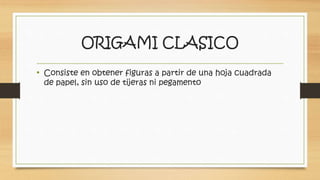 ORIGAMI CLASICO 
• Consiste en obtener figuras a partir de una hoja cuadrada 
de papel, sin uso de tijeras ni pegamento 
 