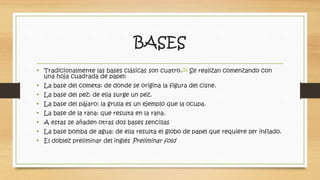 BASES 
• Tradicionalmente las bases clásicas son cuatro.[6] Se realizan comenzando con 
una hoja cuadrada de papel: 
• La base del cometa: de donde se origina la figura del cisne. 
• La base del pez: de ella surge un pez. 
• La base del pájaro: la grulla es un ejemplo que la ocupa. 
• La base de la rana: que resulta en la rana. 
• A estas se añaden otras dos bases sencillas 
• La base bomba de agua: de ella resulta el globo de papel que requiere ser inflado. 
• El doblez preliminar del inglés Preliminar fold 
 