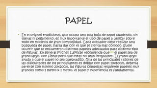 PAPEL 
• En el origami tradicional, que ocupa una sola hoja de papel cuadrado, sin 
tijeras ni pegamento, es muy importante el tipo de papel a utilizar sobre 
todo en modelos de gran complejidad. Cada doblador debe realizar una 
búsqueda de papel, hasta dar con el que se sienta más cómodo. Suele 
ocurrir que se encuentran distintos papeles adecuados para distinto tipo 
de figuras. En general Michell LaFosse recomienda que[19] el papel sea de 
grano largo, con fibras pero que estas no sean irregulares. El grano largo 
ayuda a que el papel no sea quebradizo. Una de las principales razones de 
las dificultades de los principiantes es doblar con papel 10x10cm, debería 
partirse con mínimo 20x20cm, las figuras complejas requieren papeles muy 
grandes como 1 metro x 1 metro, el papel y experiencia es fundamental. 
 