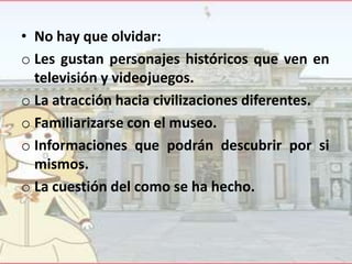 • No hay que olvidar:
o Les gustan personajes históricos que ven en
televisión y videojuegos.
o La atracción hacia civilizaciones diferentes.
o Familiarizarse con el museo.
o Informaciones que podrán descubrir por si
mismos.
o La cuestión del como se ha hecho.

 