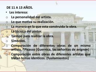 DE 11 A 13 AÑOS.
• Les interesa:
o La personalidad del artista.
o Lo que motiva su realización.
o La manera en la que esta construida la obra.
o La técnica del pintor.
o Tiempo para realizar la obra.
o Símbolos.
o Comparación de diferentes obras de un mismo
artista. *Picasso (Guernica, las señoritas de avignon)
o Comparación entre obras de diferentes artistas que
tratan temas identicos. (fusilamientos)

 