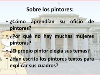 Sobre los pintores:
• ¿Cómo aprendían su oficio de
pintores?
• ¿Por qué no hay muchas mujeres
pintoras?
• ¿El propio pintor elegía sus temas?
• ¿Han escrito los pintores textos para
explicar sus cuadros?

 