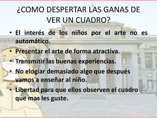 ¿COMO DESPERTAR LAS GANAS DE
VER UN CUADRO?
• El interés de los niños por el arte no es
automático.
• Presentar el arte de forma atractiva.
• Transmitir las buenas experiencias.
• No elogiar demasiado algo que después
vamos a enseñar al niño.
• Libertad para que ellos observen el cuadro
que mas les guste.

 