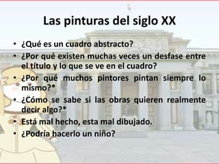 Las pinturas del siglo XX
• ¿Qué es un cuadro abstracto?
• ¿Por qué existen muchas veces un desfase entre
el título y lo que se ve en el cuadro?
• ¿Por qué muchos pintores pintan siempre lo
mismo?*
• ¿Cómo se sabe si las obras quieren realmente
decir algo?*
• Está mal hecho, esta mal dibujado.
• ¿Podría hacerlo un niño?

 