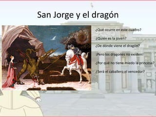 San Jorge y el dragón
¿Qué ocurre en este cuadro?
¿Quién es la joven?

¿De dónde viene el dragón?
¡Pero los dragones no existen!
¿Por qué no tiene miedo la princesa?
¿Será el caballero el vencedor?

 