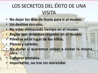 LOS SECRETOS DEL ÉXITO DE UNA
VISITA
•
•
•
•
•
•
•

No dejar los días de lluvia para ir al museo.
Un destino cercano.
No estar demasiado tiempo en el museo.
Reglas que debemos respetar en el museo.
Ponerse en el lugar de los niños.
Planos y carteles.
No dudar si queremos volver a visitar la misma
obra.
• Comprar postales.
• Importante, no irse sin merendar.

 