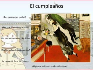 El cumpleaños
¡Los personajes vuelan!

¿Por qué él no tiene brazos?

Ella sostiene un ramo de flores

¿No hay velas de cumpleaños?

La casa está llena de colores
¿El pintor se ha retratado a sí mismo?

 
