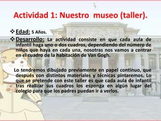 Actividad 1: Nuestro museo (taller).
Edad: 5 Años.
Desarrollo: La actividad consiste en que cada aula de
infantil haga uno o dos cuadros, dependiendo del número de
niños que haya en cada una, nosotras nos vamos a centrar
en el cuadro de la habitación de Van Gogh.

Lo tendremos dibujado previamente en papel continuo, que
después con distintos materiales y técnicas pintaremos. Lo
que se pretende con este taller es que cada aula de infantil
tras realizar sus cuadros los esponga en algún lugar del
colegio para que los padres puedan ir a verlos.

 