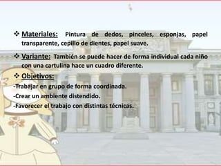  Materiales: Pintura de dedos, pinceles, esponjas, papel
transparente, cepillo de dientes, papel suave.

 Variante: También se puede hacer de forma individual cada niño
con una cartulina hace un cuadro diferente.

 Objetivos:
-Trabajar en grupo de forma coordinada.
-Crear un ambiente distendido.
-Favorecer el trabajo con distintas técnicas.

 