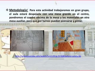  Metodología: Para esta actividad trabajaremos en gran grupo,
el aula estará despejada con una mesa grande en el centro,
pondremos el cuadro encima de la mesa y los materiales en otra
mesa auxiliar, para que por turnos puedan acercarse y pintar.

http://www.youtube.com/watch?v=cLUKUg-DsYg&feature=youtu.be

 