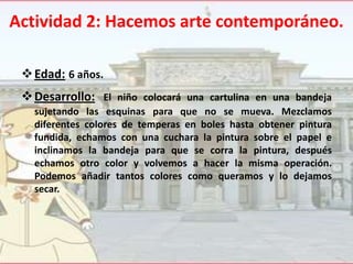 Actividad 2: Hacemos arte contemporáneo.
 Edad: 6 años.

 Desarrollo: El niño colocará una cartulina en una bandeja
sujetando las esquinas para que no se mueva. Mezclamos
diferentes colores de temperas en boles hasta obtener pintura
fundida, echamos con una cuchara la pintura sobre el papel e
inclinamos la bandeja para que se corra la pintura, después
echamos otro color y volvemos a hacer la misma operación.
Podemos añadir tantos colores como queramos y lo dejamos
secar.

 