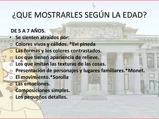 ¿QUE MOSTRARLES SEGÚN LA EDAD?
DE 5 A 7 AÑOS.
• Se sienten atraídos por:
o Colores vivos y cálidos. *Evi pineda
o Las formas y los colores contrastados.
o Los que tienen apariencia de relieve.
o Los que imitan las texturas de las cosas.
o Presentación de personajes y lugares familiares.*Monet.
o El movimiento.*Sorolla
o Las emociones.
o Composiciones simples.
o Los pequeños detalles.

 
