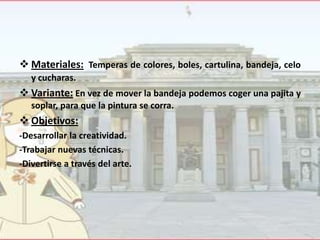  Materiales: Temperas de colores, boles, cartulina, bandeja, celo
y cucharas.

 Variante: En vez de mover la bandeja podemos coger una pajita y
soplar, para que la pintura se corra.

 Objetivos:
-Desarrollar la creatividad.
-Trabajar nuevas técnicas.
-Divertirse a través del arte.

 