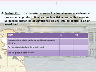  Evaluación:

La maestra observará a los alumnos y evaluará el
proceso no el producto final, ya que la actividad es de libre creación.
Se pueden anotar los observaciones en una lista de control o en un
anecdotario.

ITEM
Son creativos a la hora de hacer dibujos con esta
técnica.
Se han divertido durante la actividad.
Les ha gustado esta técnica.

SI

NO

 