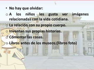 • No hay que olvidar:
o A los niños les gusta ver imágenes
relacionadas con la vida cotidiana.
o La relación con su propio cuerpo.
o Inventan sus propias historias.
o Comentar las cosas.
o Libros antes de los museos.(libros foto)

 