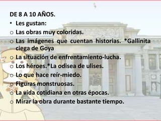 DE 8 A 10 AÑOS.
• Les gustan:
o Las obras muy coloridas.
o Las imágenes que cuentan historias. *Gallinita
ciega de Goya
o La situación de enfrentamiento-lucha.
o Los héroes.*La odisea de ulises.
o Lo que hace reír-miedo.
o Figuras monstruosas.
o La vida cotidiana en otras épocas.
o Mirar la obra durante bastante tiempo.

 