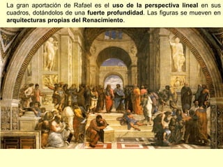 La gran aportación de Rafael es el uso de la perspectiva lineal en sus
cuadros, dotándolos de una fuerte profundidad. Las figuras se mueven en
arquitecturas propias del Renacimiento.

 