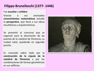 Filippo Brunelleschi (1377- 1446)
Fue escultor y orfebre.
Gracias
a
sus
avanzados
conocimientos matemáticos estudió
la perspectiva, que llevó a sus obras
escultóricas y arquitectónicas.
Se presentó al concurso que se
organizó para la decoración de las
puertas de la catedral de Florencia, su
ciudad natal, quedando en segundo
puesto.
Es conocido sobre todo por la
construcción de la cúpula de la
catedral de Florencia y por las
combinaciones de formas geométricas
en sus edificios.

 