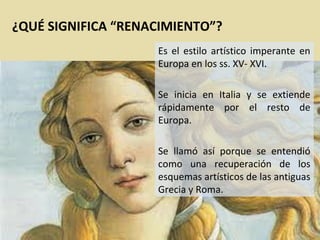 ¿QUÉ SIGNIFICA “RENACIMIENTO”?
Es el estilo artístico imperante en
Europa en los ss. XV- XVI.
Se inicia en Italia y se extiende
rápidamente por el resto de
Europa.
Se llamó así porque se entendió
como una recuperación de los
esquemas artísticos de las antiguas
Grecia y Roma.

 