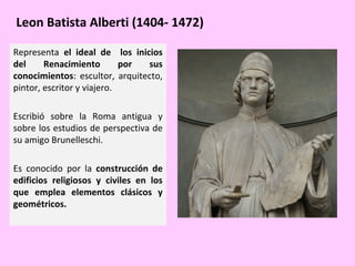 Leon Batista Alberti (1404- 1472)
Representa el ideal de los inicios
del
Renacimiento
por
sus
conocimientos: escultor, arquitecto,
pintor, escritor y viajero.
Escribió sobre la Roma antigua y
sobre los estudios de perspectiva de
su amigo Brunelleschi.
Es conocido por la construcción de
edificios religiosos y civiles en los
que emplea elementos clásicos y
geométricos.

 
