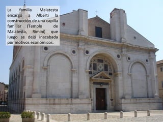 La
familia
Malatesta
encargó a Alberti la
construcción de una capilla
familiar (Templo
de
Malatesta, Rímini) que
luego se dejó inacabada
por motivos económicos.

 