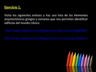 Ejercicio 1.
Visita los siguientes enlaces y haz una lista de los elementos
arquitectónicos griegos y romanos que nos permiten identificar
edificios del mundo clásico.
http://www.slideshare.net/Negrevernis/arte-romano-6994810
http://www.slideshare.net/Negrevernis/el-arte-griego-6450611

 
