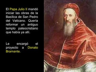 El Papa Julio II mandó
iniciar las obras de la
Basílica de San Pedro
del Vaticano. Quería
reformar un antiguo
templo paleocristiano
que había ya allí.
Le
encargó
el
proyecto a Donato
Bramante.

 