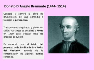 Donato D’Angelo Bramante (1444- 1514)
Conoció y admiró la obra de
Brunelleschi, del que aprendió a
trabajar la perspectiva.
Trabajó como arquitecto y pintor en
Milán, hasta que se desplazó a Roma
en 1499 para trabajar bajo las
órdenes de Julio II.
Es conocido por el inicio del
proyecto de la Basílica de San Pedro
del Vaticano, además de la
remodelación de algunos barrios
romanos.

 