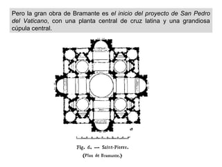 Pero la gran obra de Bramante es el inicio del proyecto de San Pedro
del Vaticano, con una planta central de cruz latina y una grandiosa
cúpula central.

 