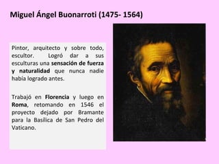 Miguel Ángel Buonarroti (1475- 1564)

Pintor, arquitecto y sobre todo,
escultor.
Logró dar a sus
esculturas una sensación de fuerza
y naturalidad que nunca nadie
había logrado antes.
Trabajó en Florencia y luego en
Roma, retomando en 1546 el
proyecto dejado por Bramante
para la Basílica de San Pedro del
Vaticano.

 