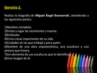 Ejercicio 2.
Realiza la biografía de Miguel Ángel Buonarroti, atendiendo a
las siguientes partes:
1)Nombre completo.
2)Fecha y lugar de nacimiento y muerte.
3)Profesión
4)Cinco cosas importantes de su vida.
5)Ciudades en las que trabajó y para quién.
6)Nombre de una obra arquitectónica, una escultura y una
pintura que hiciera.
7)Un elemento de sus esculturas que lo identifican.
8)Una imagen de él.

 