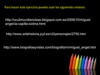 Para hacer este ejercicio puedes usar los siguientes enlaces:

http://oculimundienclase.blogspot.com.es/2009/10/miguelangel-la-capilla-sixtina.html
http://www.artehistoria.jcyl.es/v2/personajes/2750.htm

http://www.biografiasyvidas.com/biografia/m/miguel_angel.htm

 