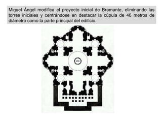 Miguel Ángel modifica el proyecto inicial de Bramante, eliminando las
torres iniciales y centrándose en destacar la cúpula de 46 metros de
diámetro como la parte principal del edificio.

 