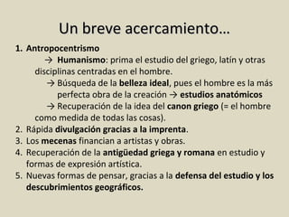 Un breve acercamiento…
1. Antropocentrismo
→ Humanismo: prima el estudio del griego, latín y otras
disciplinas centradas en el hombre.
→ Búsqueda de la belleza ideal, pues el hombre es la más
perfecta obra de la creación → estudios anatómicos
→ Recuperación de la idea del canon griego (= el hombre
como medida de todas las cosas).
2. Rápida divulgación gracias a la imprenta.
3. Los mecenas financian a artistas y obras.
4. Recuperación de la antigüedad griega y romana en estudio y
formas de expresión artística.
5. Nuevas formas de pensar, gracias a la defensa del estudio y los
descubrimientos geográficos.

 